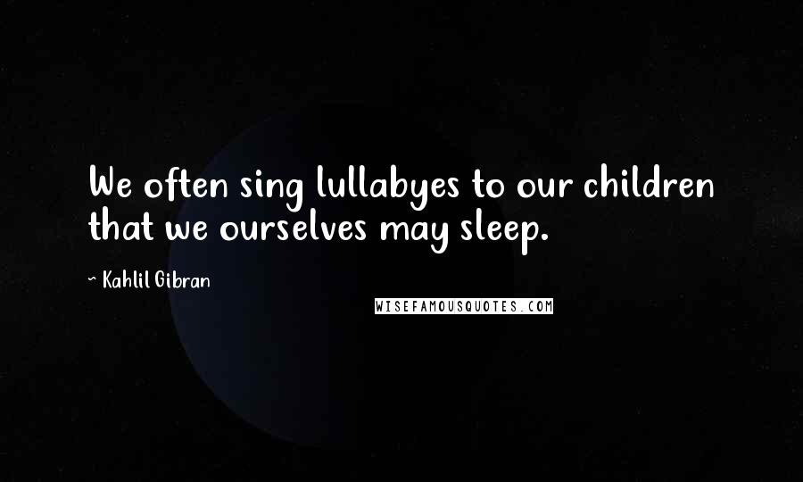 Kahlil Gibran Quotes: We often sing lullabyes to our children that we ourselves may sleep.