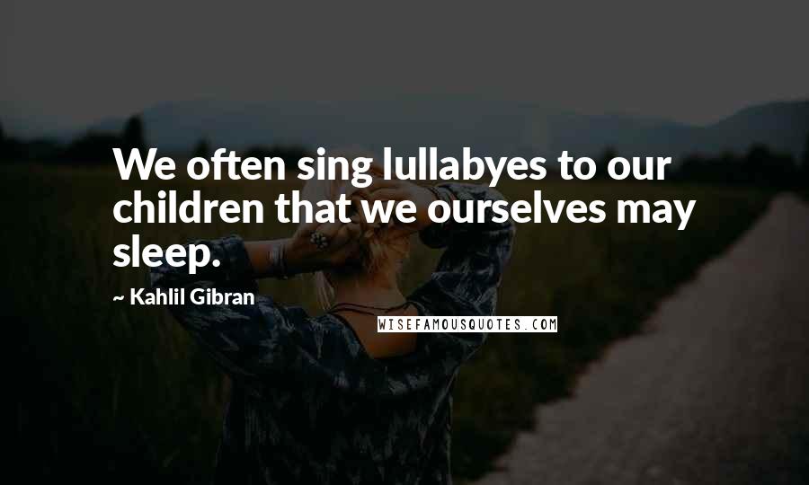 Kahlil Gibran Quotes: We often sing lullabyes to our children that we ourselves may sleep.