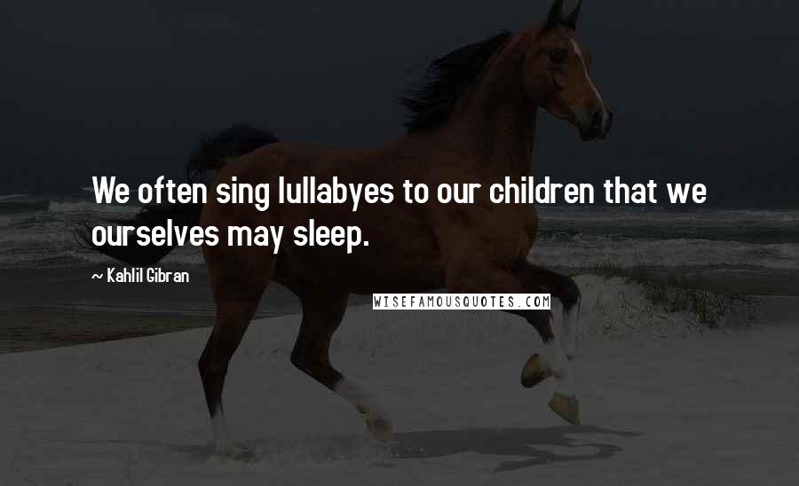 Kahlil Gibran Quotes: We often sing lullabyes to our children that we ourselves may sleep.