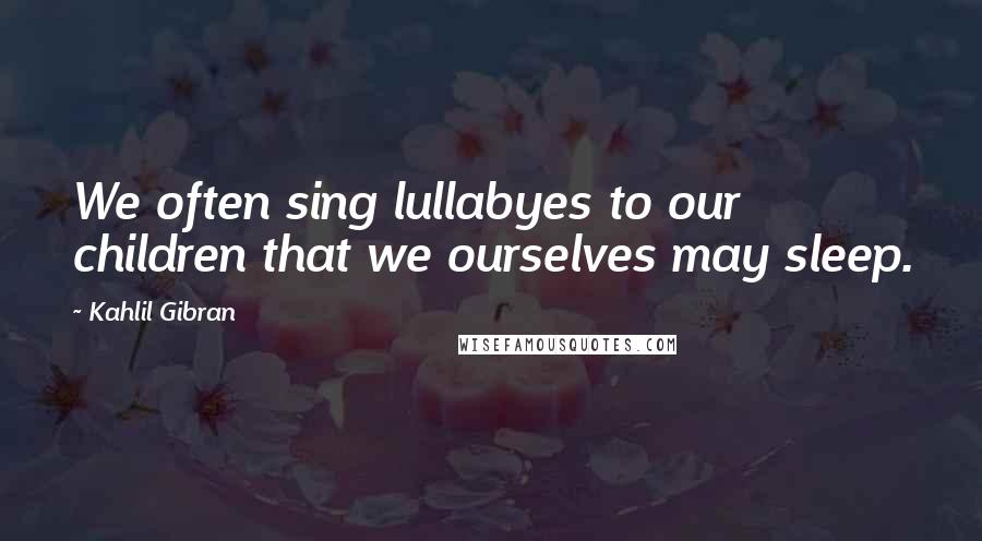 Kahlil Gibran Quotes: We often sing lullabyes to our children that we ourselves may sleep.