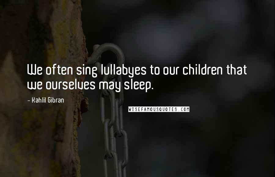 Kahlil Gibran Quotes: We often sing lullabyes to our children that we ourselves may sleep.