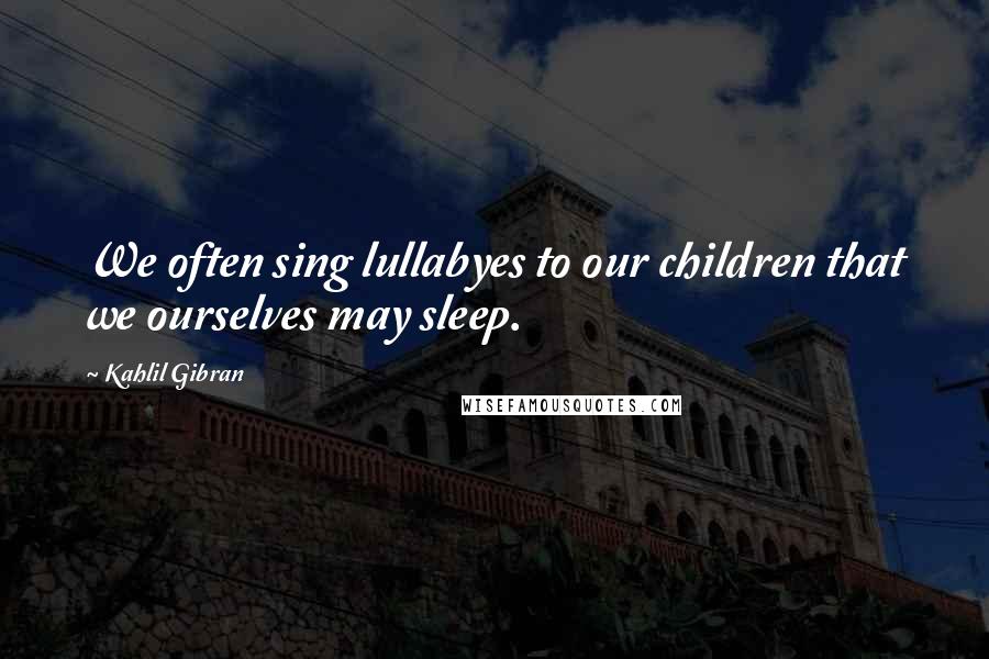 Kahlil Gibran Quotes: We often sing lullabyes to our children that we ourselves may sleep.