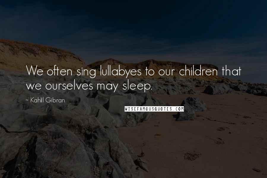 Kahlil Gibran Quotes: We often sing lullabyes to our children that we ourselves may sleep.