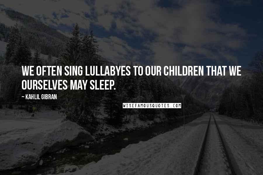 Kahlil Gibran Quotes: We often sing lullabyes to our children that we ourselves may sleep.