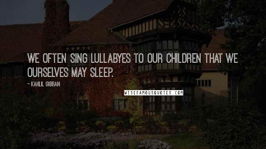 Kahlil Gibran Quotes: We often sing lullabyes to our children that we ourselves may sleep.