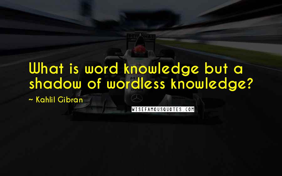 Kahlil Gibran Quotes: What is word knowledge but a shadow of wordless knowledge?