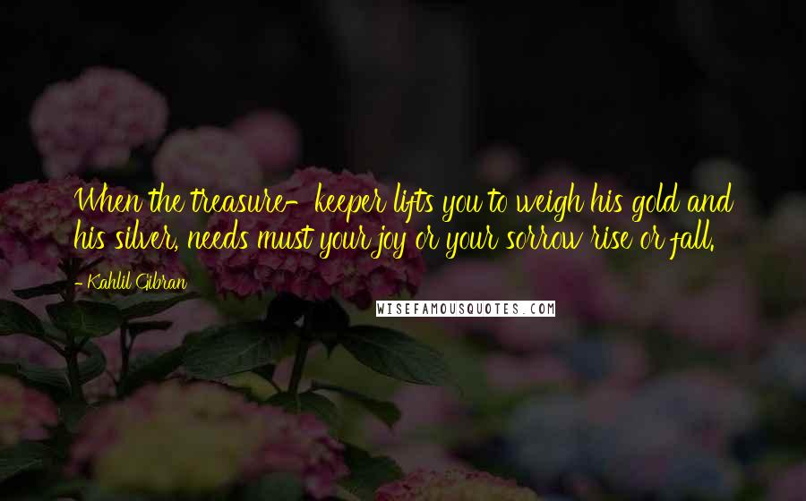 Kahlil Gibran Quotes: When the treasure-keeper lifts you to weigh his gold and his silver, needs must your joy or your sorrow rise or fall.