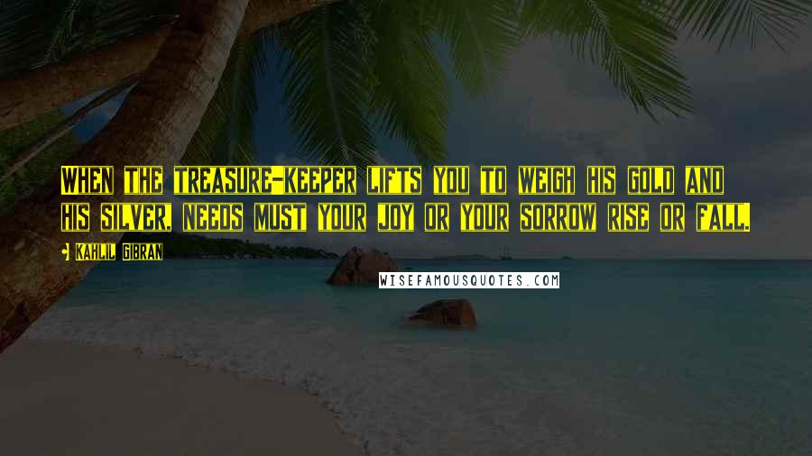 Kahlil Gibran Quotes: When the treasure-keeper lifts you to weigh his gold and his silver, needs must your joy or your sorrow rise or fall.