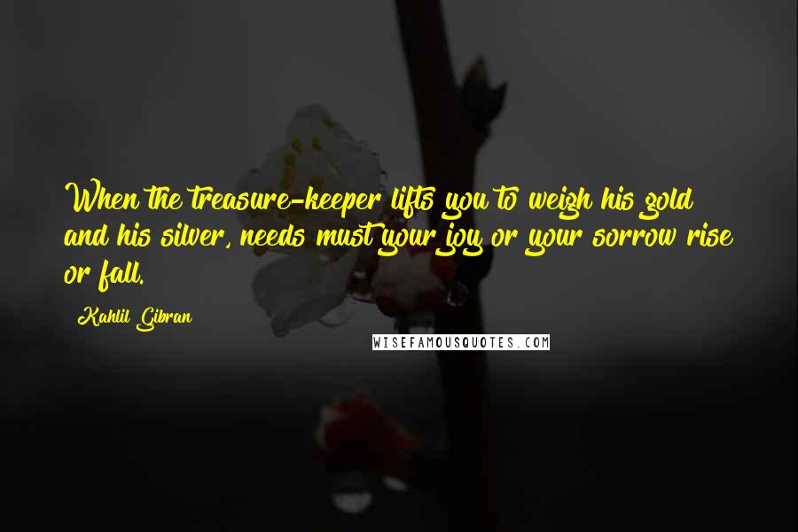 Kahlil Gibran Quotes: When the treasure-keeper lifts you to weigh his gold and his silver, needs must your joy or your sorrow rise or fall.