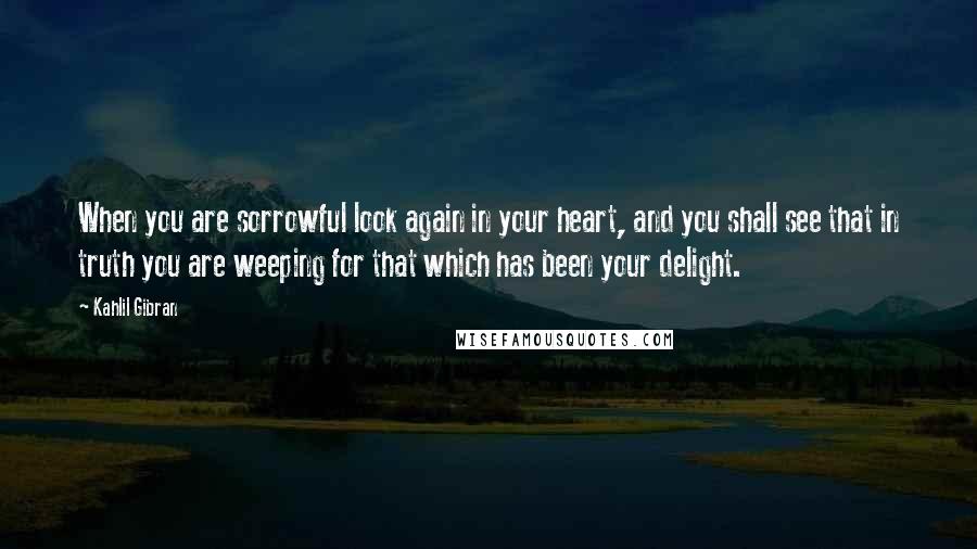 Kahlil Gibran Quotes: When you are sorrowful look again in your heart, and you shall see that in truth you are weeping for that which has been your delight.