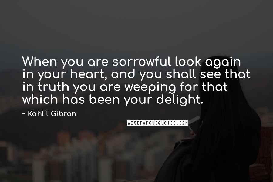 Kahlil Gibran Quotes: When you are sorrowful look again in your heart, and you shall see that in truth you are weeping for that which has been your delight.