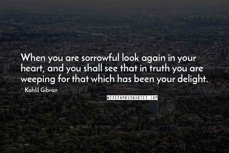 Kahlil Gibran Quotes: When you are sorrowful look again in your heart, and you shall see that in truth you are weeping for that which has been your delight.