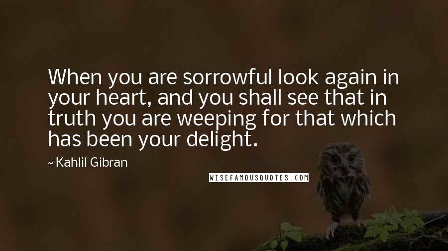 Kahlil Gibran Quotes: When you are sorrowful look again in your heart, and you shall see that in truth you are weeping for that which has been your delight.
