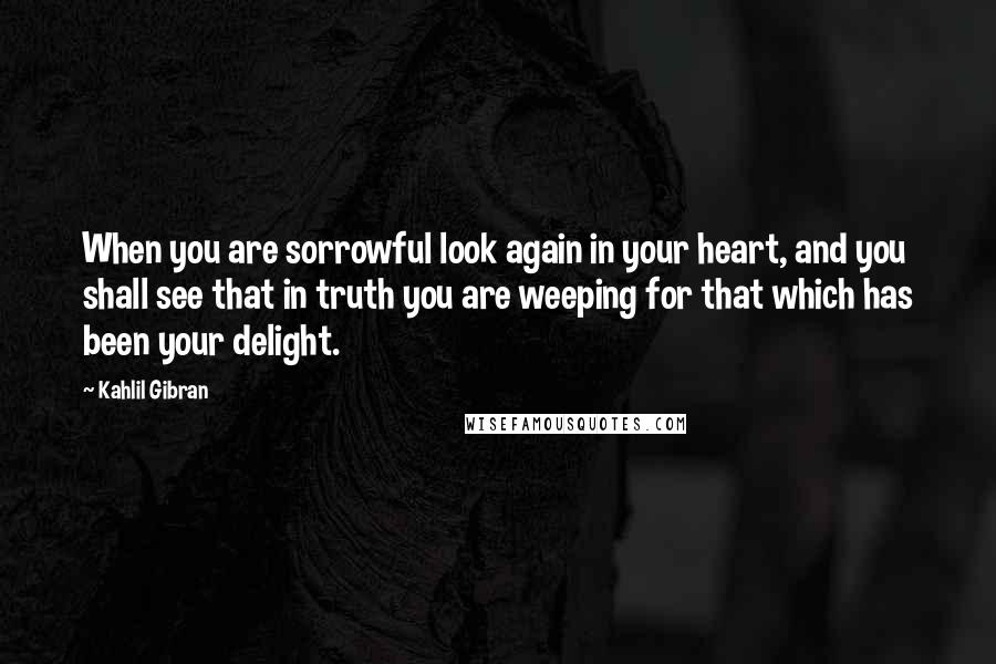 Kahlil Gibran Quotes: When you are sorrowful look again in your heart, and you shall see that in truth you are weeping for that which has been your delight.