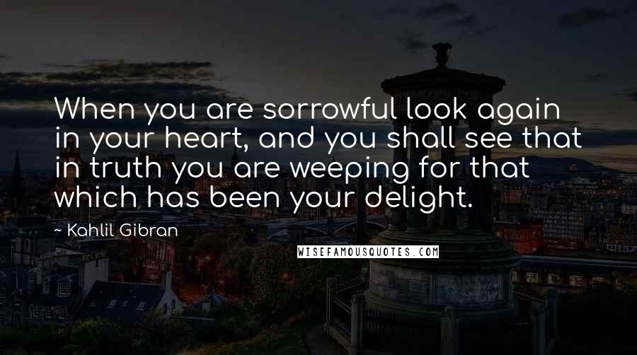 Kahlil Gibran Quotes: When you are sorrowful look again in your heart, and you shall see that in truth you are weeping for that which has been your delight.