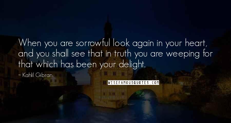 Kahlil Gibran Quotes: When you are sorrowful look again in your heart, and you shall see that in truth you are weeping for that which has been your delight.