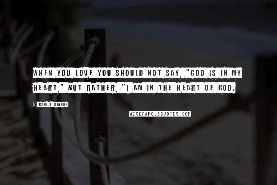 Kahlil Gibran Quotes: When you love you should not say, "God is in my heart," but rather, "I am in the heart of God.