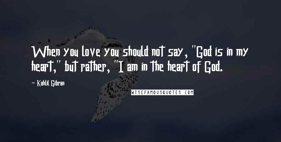 Kahlil Gibran Quotes: When you love you should not say, "God is in my heart," but rather, "I am in the heart of God.