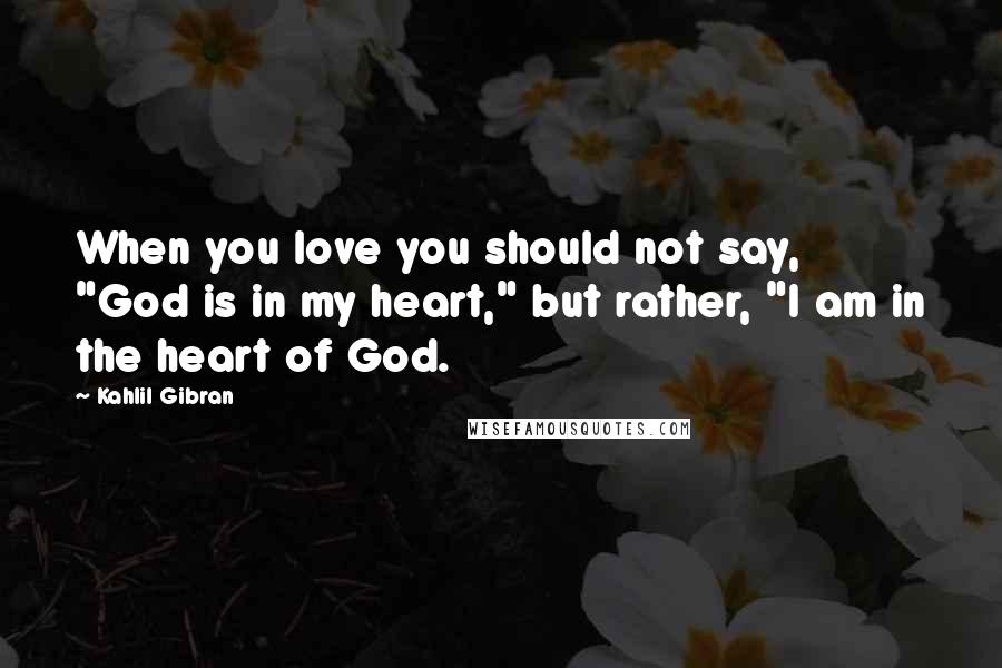 Kahlil Gibran Quotes: When you love you should not say, "God is in my heart," but rather, "I am in the heart of God.