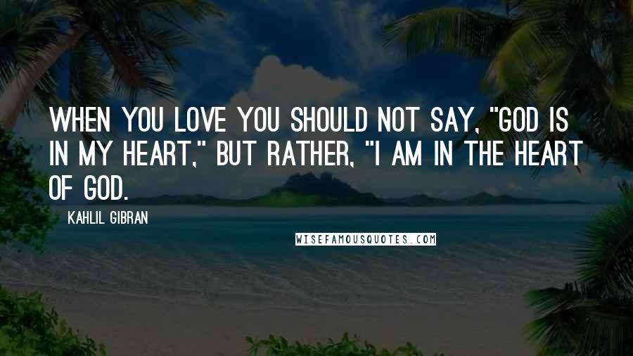 Kahlil Gibran Quotes: When you love you should not say, "God is in my heart," but rather, "I am in the heart of God.