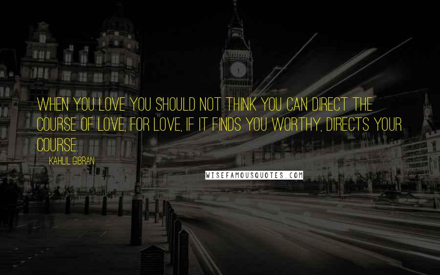 Kahlil Gibran Quotes: When you love you should not think you can direct the course of love, for love, if it finds you worthy, directs your course.