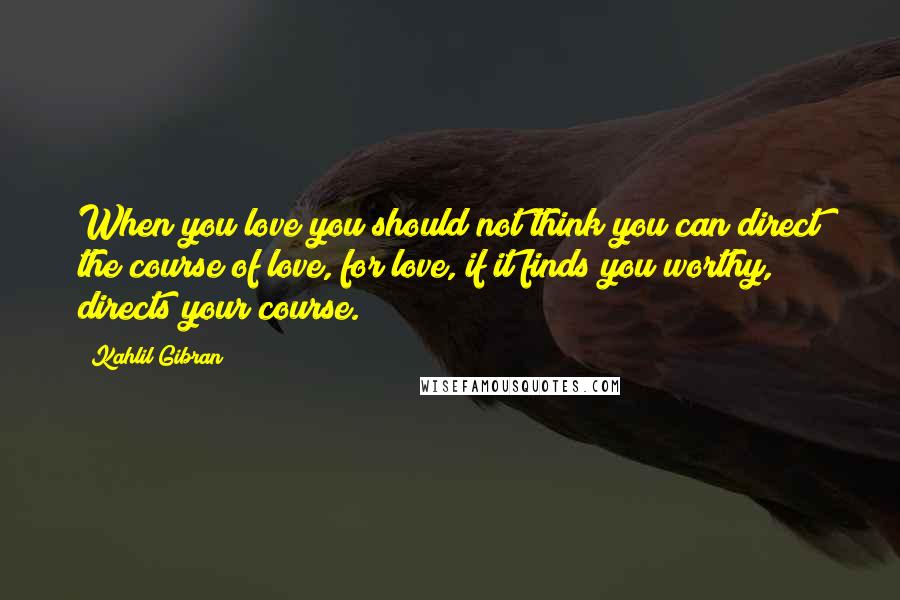 Kahlil Gibran Quotes: When you love you should not think you can direct the course of love, for love, if it finds you worthy, directs your course.
