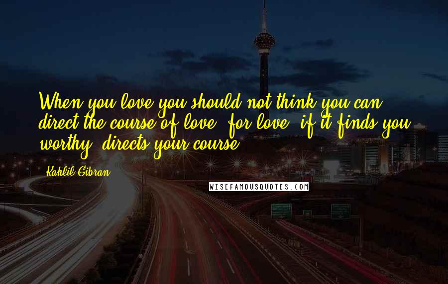 Kahlil Gibran Quotes: When you love you should not think you can direct the course of love, for love, if it finds you worthy, directs your course.