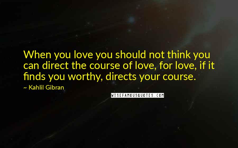 Kahlil Gibran Quotes: When you love you should not think you can direct the course of love, for love, if it finds you worthy, directs your course.