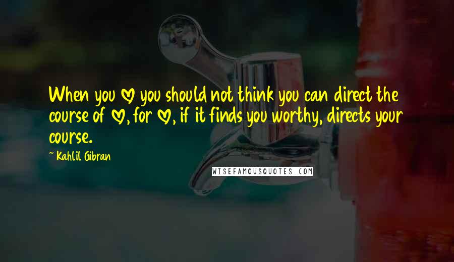 Kahlil Gibran Quotes: When you love you should not think you can direct the course of love, for love, if it finds you worthy, directs your course.