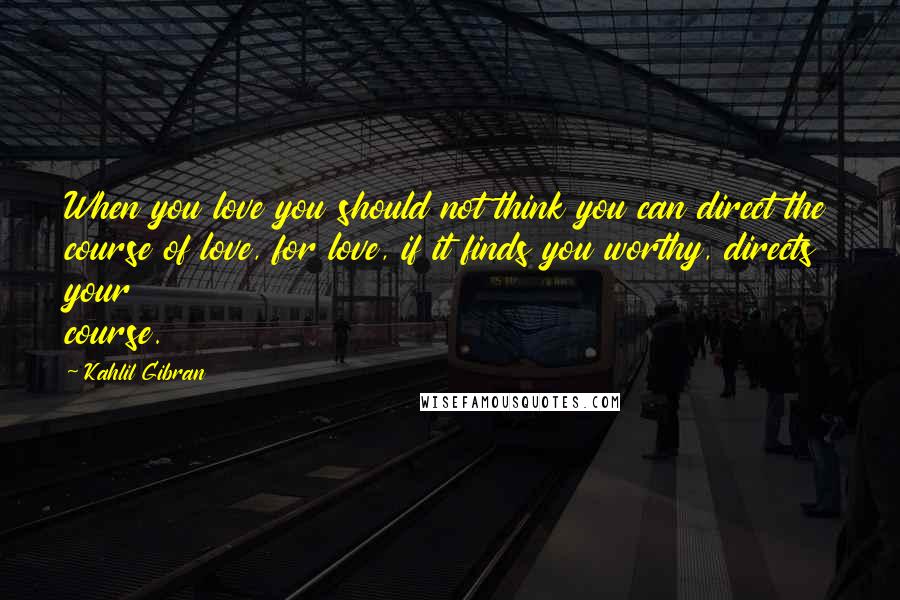 Kahlil Gibran Quotes: When you love you should not think you can direct the course of love, for love, if it finds you worthy, directs your course.