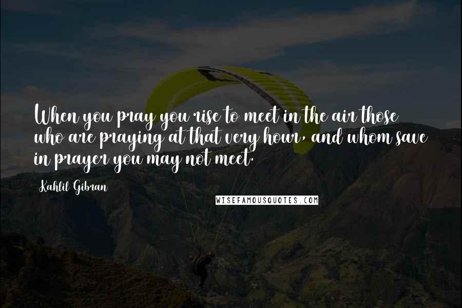 Kahlil Gibran Quotes: When you pray you rise to meet in the air those who are praying at that very hour, and whom save in prayer you may not meet.