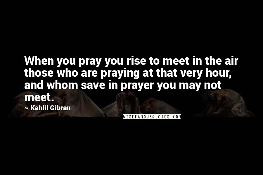Kahlil Gibran Quotes: When you pray you rise to meet in the air those who are praying at that very hour, and whom save in prayer you may not meet.