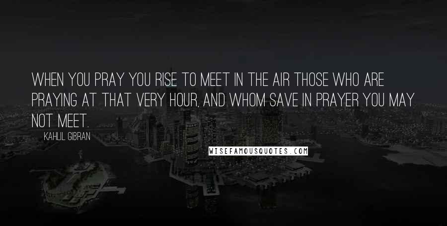 Kahlil Gibran Quotes: When you pray you rise to meet in the air those who are praying at that very hour, and whom save in prayer you may not meet.