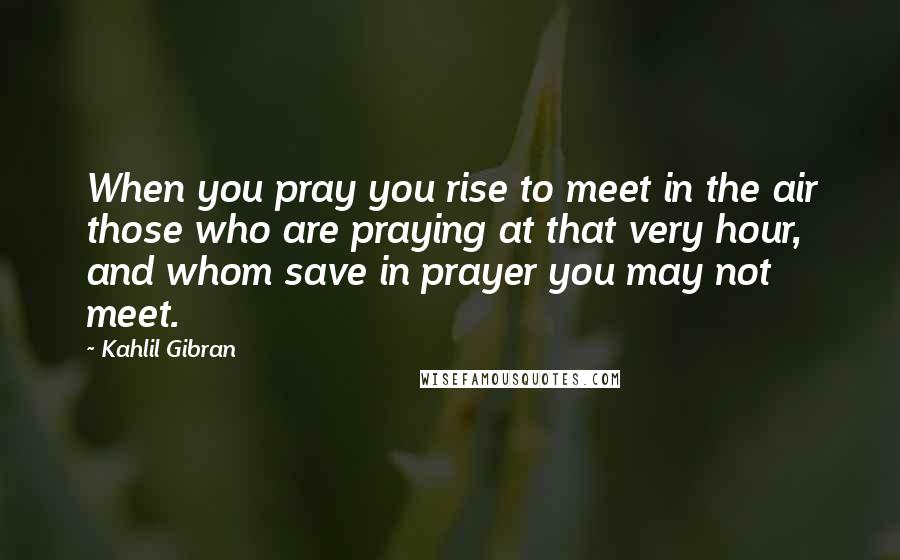 Kahlil Gibran Quotes: When you pray you rise to meet in the air those who are praying at that very hour, and whom save in prayer you may not meet.