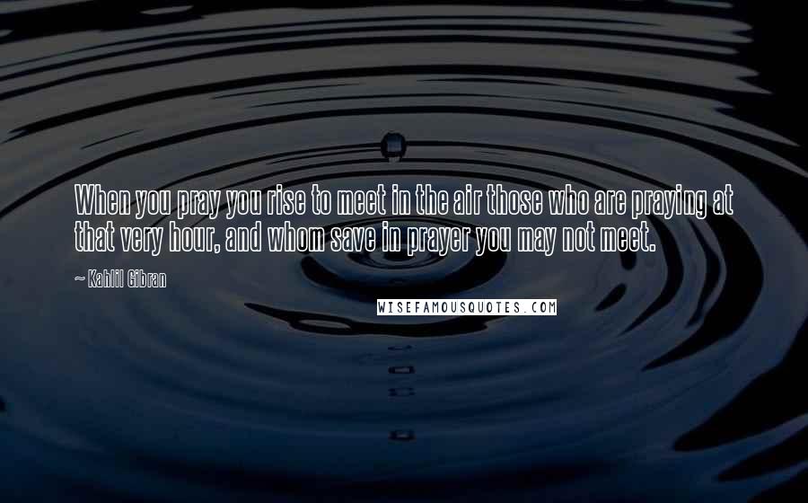 Kahlil Gibran Quotes: When you pray you rise to meet in the air those who are praying at that very hour, and whom save in prayer you may not meet.