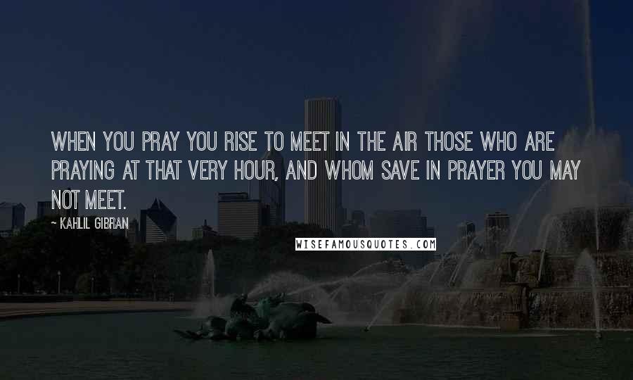 Kahlil Gibran Quotes: When you pray you rise to meet in the air those who are praying at that very hour, and whom save in prayer you may not meet.