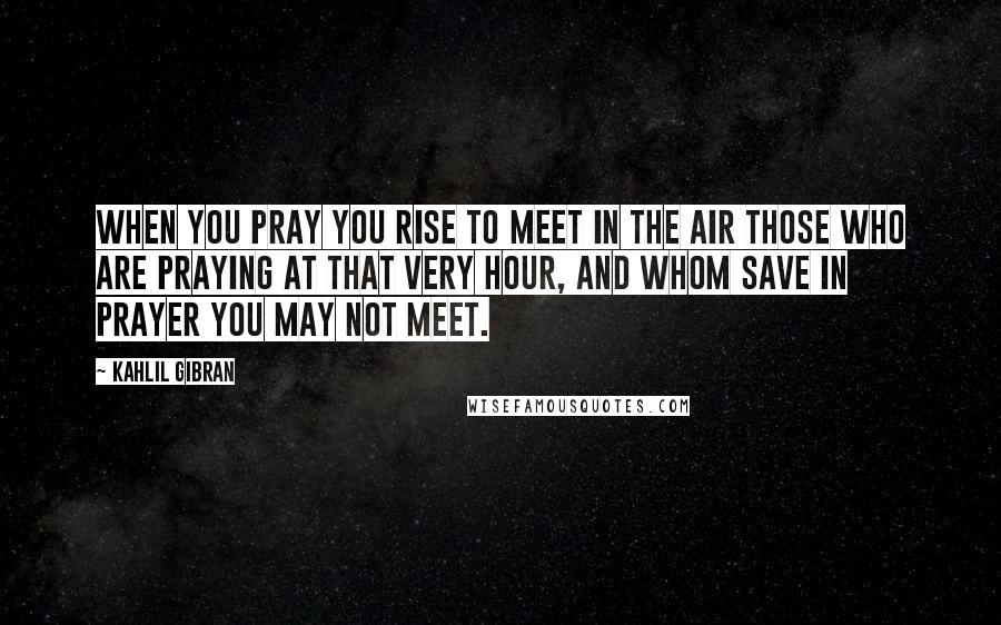 Kahlil Gibran Quotes: When you pray you rise to meet in the air those who are praying at that very hour, and whom save in prayer you may not meet.