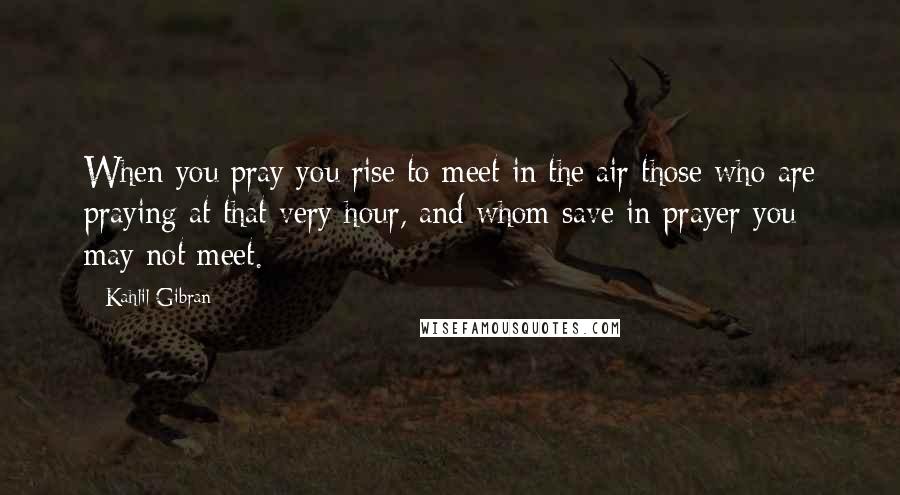 Kahlil Gibran Quotes: When you pray you rise to meet in the air those who are praying at that very hour, and whom save in prayer you may not meet.