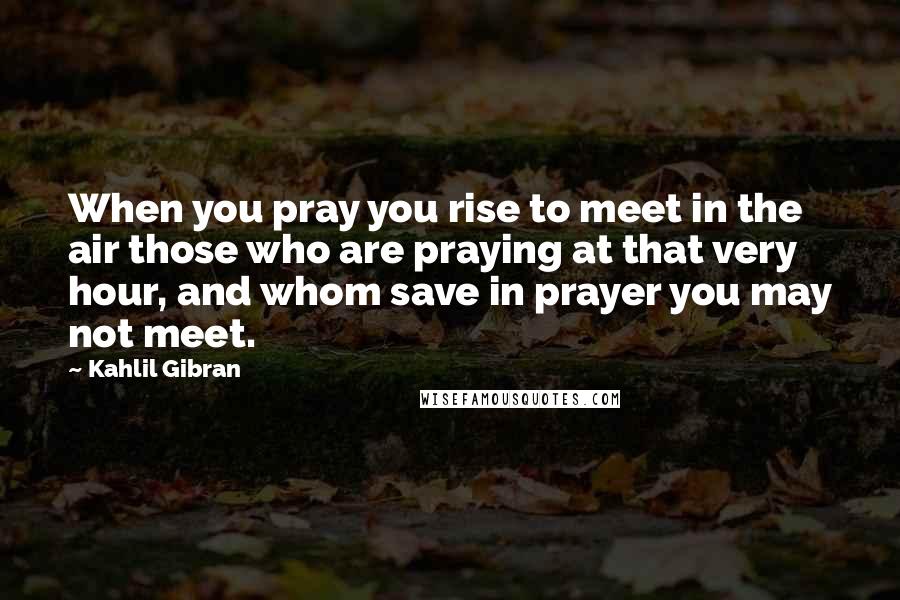 Kahlil Gibran Quotes: When you pray you rise to meet in the air those who are praying at that very hour, and whom save in prayer you may not meet.