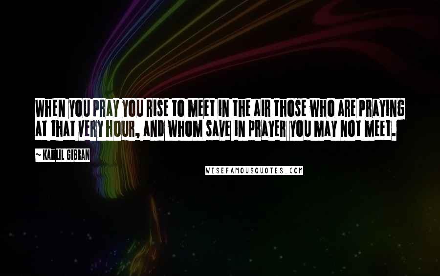 Kahlil Gibran Quotes: When you pray you rise to meet in the air those who are praying at that very hour, and whom save in prayer you may not meet.