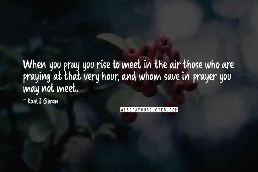 Kahlil Gibran Quotes: When you pray you rise to meet in the air those who are praying at that very hour, and whom save in prayer you may not meet.