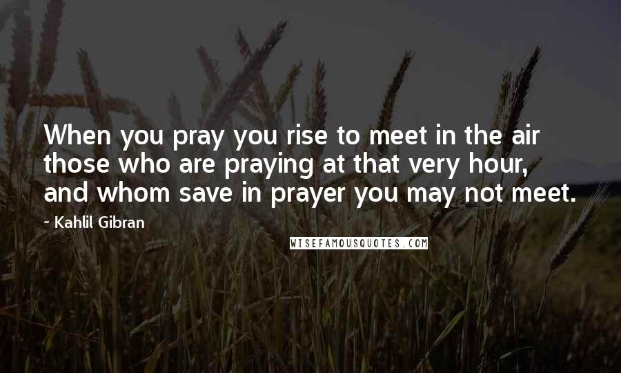 Kahlil Gibran Quotes: When you pray you rise to meet in the air those who are praying at that very hour, and whom save in prayer you may not meet.