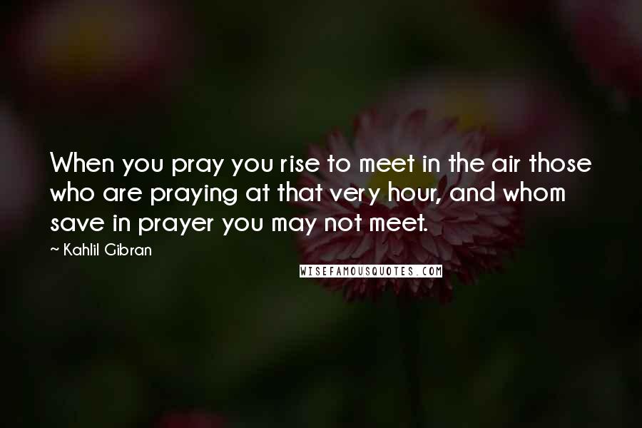 Kahlil Gibran Quotes: When you pray you rise to meet in the air those who are praying at that very hour, and whom save in prayer you may not meet.