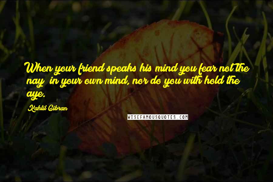 Kahlil Gibran Quotes: When your friend speaks his mind you fear not the "nay" in your own mind, nor do you with hold the "aye.