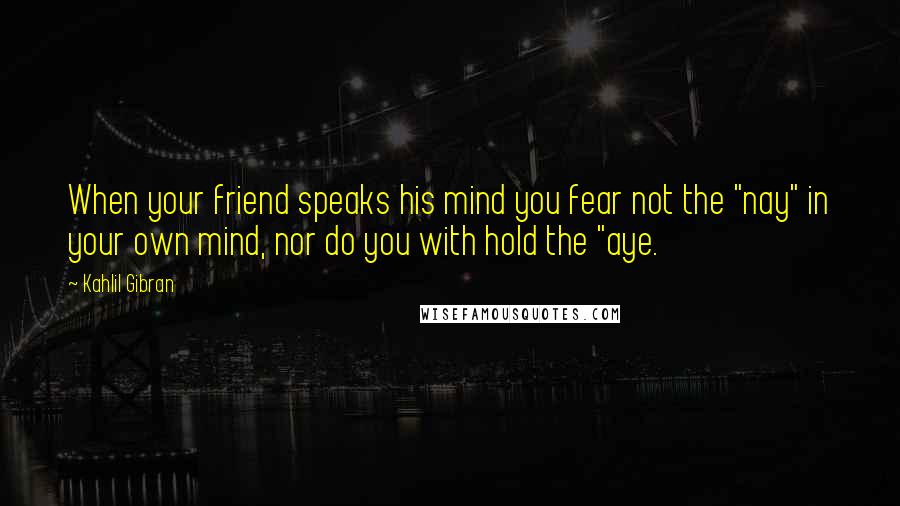 Kahlil Gibran Quotes: When your friend speaks his mind you fear not the "nay" in your own mind, nor do you with hold the "aye.