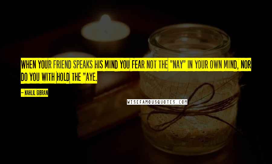 Kahlil Gibran Quotes: When your friend speaks his mind you fear not the "nay" in your own mind, nor do you with hold the "aye.