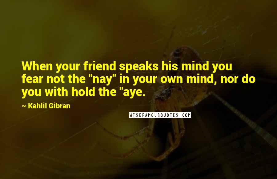 Kahlil Gibran Quotes: When your friend speaks his mind you fear not the "nay" in your own mind, nor do you with hold the "aye.