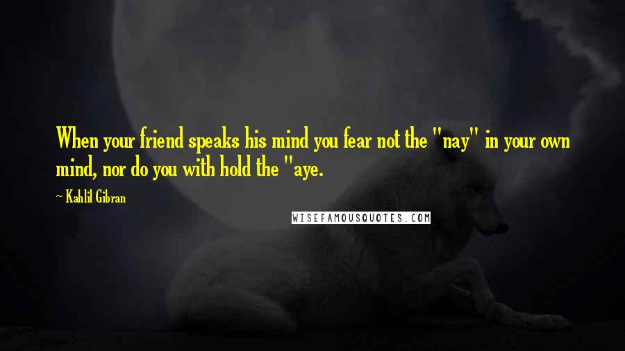 Kahlil Gibran Quotes: When your friend speaks his mind you fear not the "nay" in your own mind, nor do you with hold the "aye.