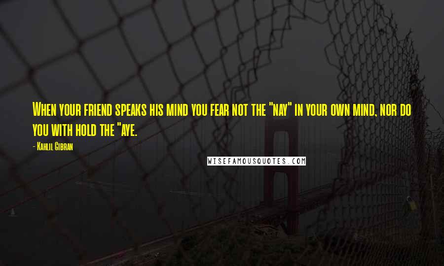Kahlil Gibran Quotes: When your friend speaks his mind you fear not the "nay" in your own mind, nor do you with hold the "aye.