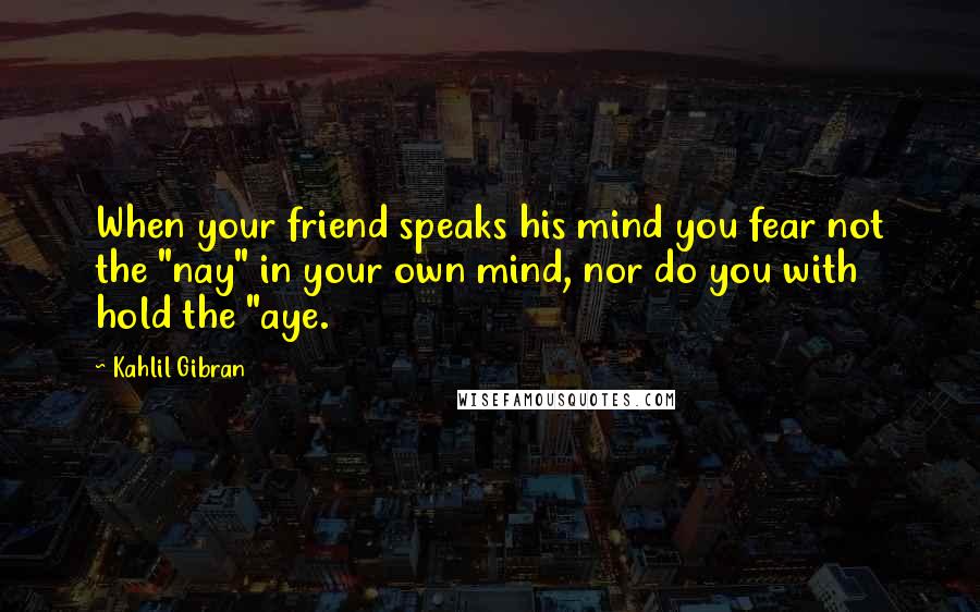 Kahlil Gibran Quotes: When your friend speaks his mind you fear not the "nay" in your own mind, nor do you with hold the "aye.